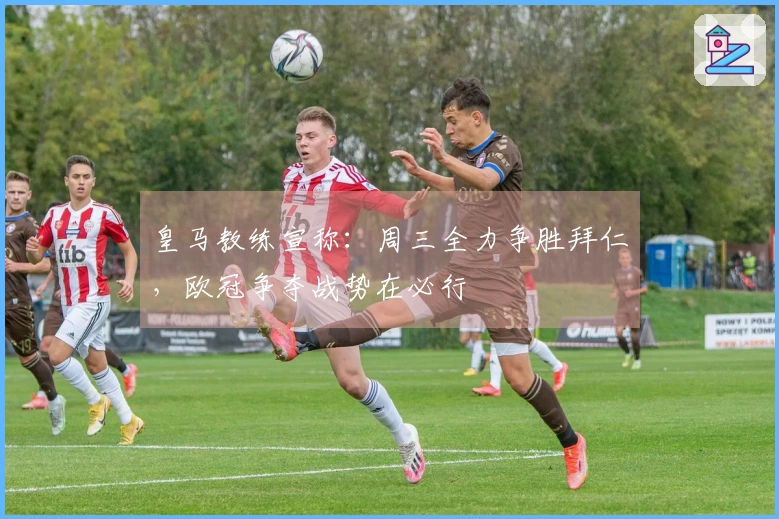 皇马教练宣称：周三全力争胜拜仁，欧冠争夺战势在必行