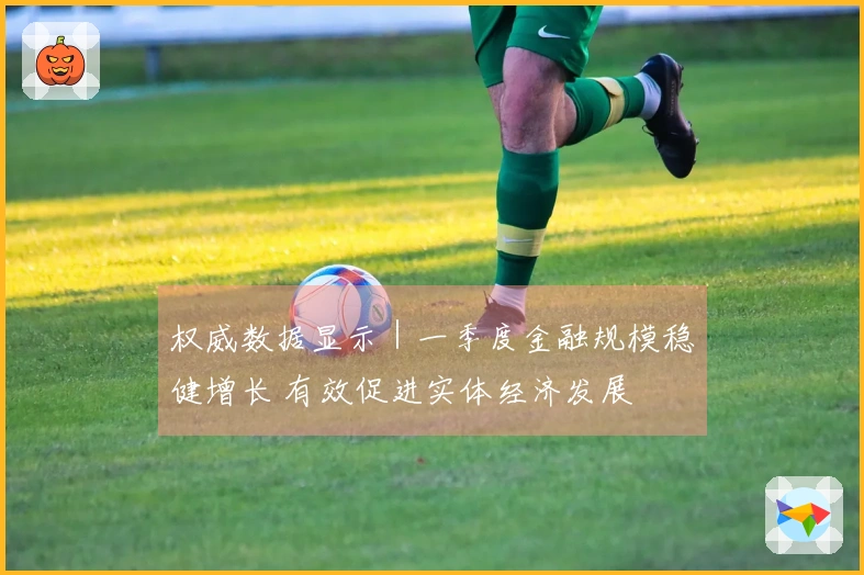 权威数据显示｜一季度金融规模稳健增长 有效促进实体经济发展