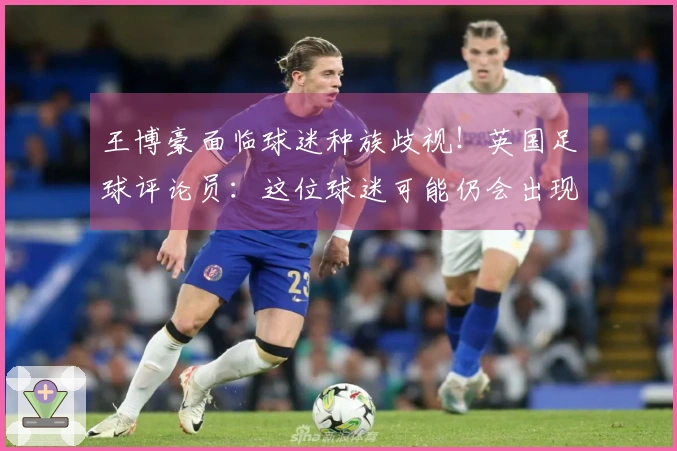 王博豪面临球迷种族歧视！英国足球评论员：这位球迷可能仍会出现，令人厌恶。