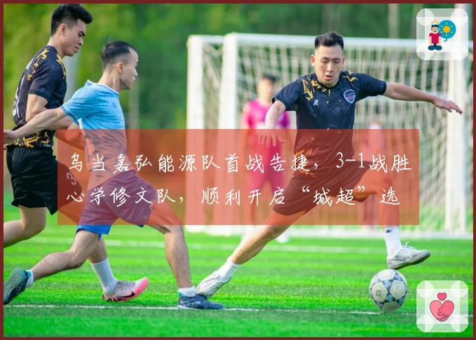 乌当嘉弘能源队首战告捷，3-1战胜心学修文队，顺利开启“城超”选拔赛之旅