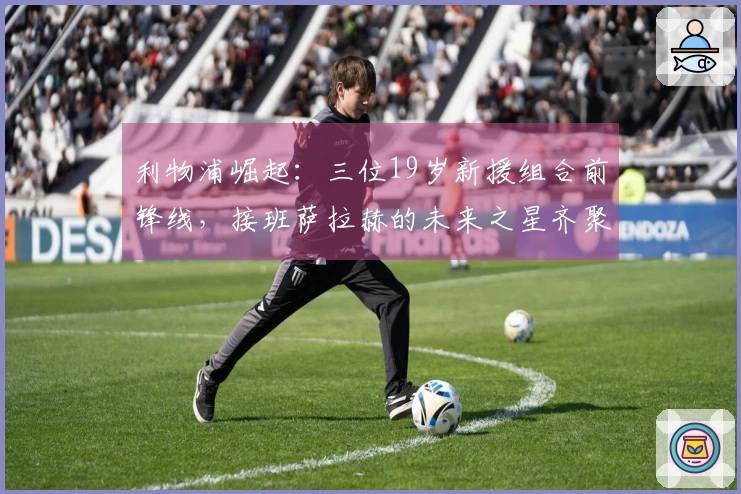 利物浦崛起：三位19岁新援组合前锋线，接班萨拉赫的未来之星齐聚