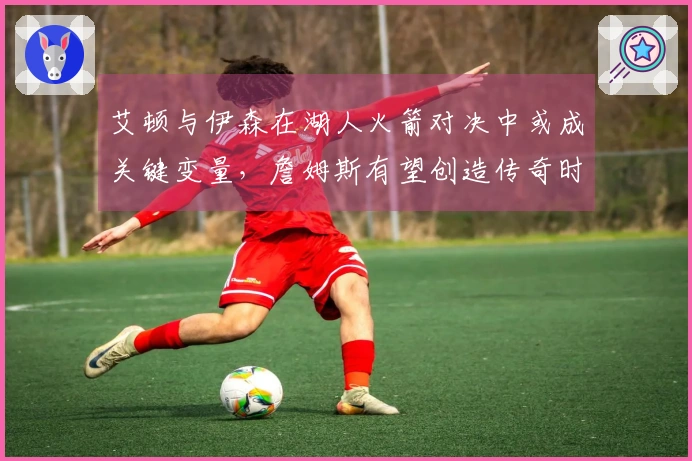 艾顿与伊森在湖人火箭对决中或成关键变量，詹姆斯有望创造传奇时刻