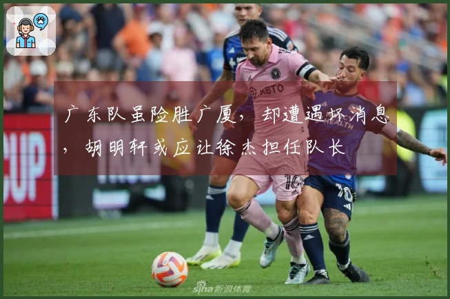 广东队虽险胜广厦，却遭遇坏消息，胡明轩或应让徐杰担任队长