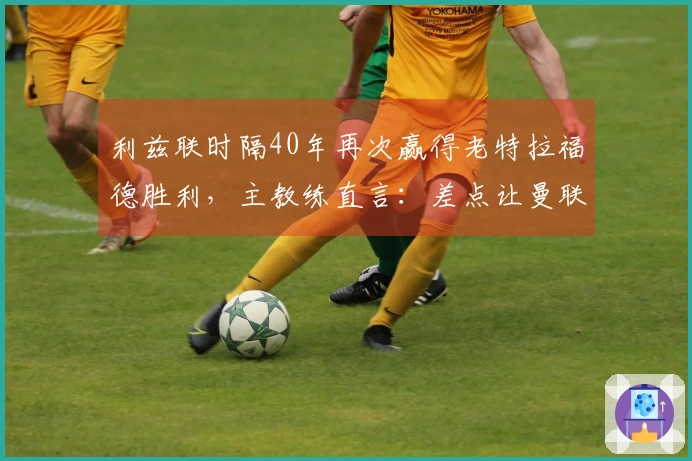 利兹联时隔40年再次赢得老特拉福德胜利，主教练直言：差点让曼联落败惨重