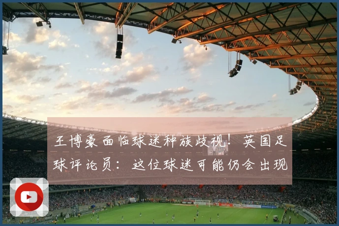 王博豪面临球迷种族歧视！英国足球评论员：这位球迷可能仍会出现，令人厌恶。
